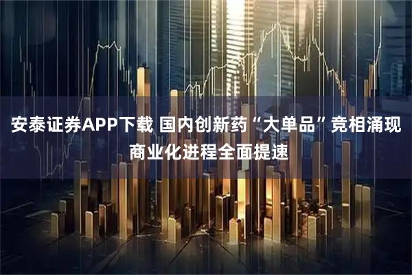 安泰证券APP下载 国内创新药“大单品”竞相涌现 商业化进程全面提速