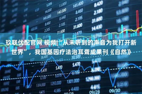 玖联优配官网 视频|“从未听到的声音为我打开新世界”，我国基因疗法治耳聋成果刊《自然》