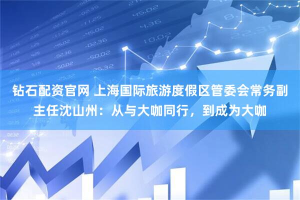 钻石配资官网 上海国际旅游度假区管委会常务副主任沈山州：从与大咖同行，到成为大咖