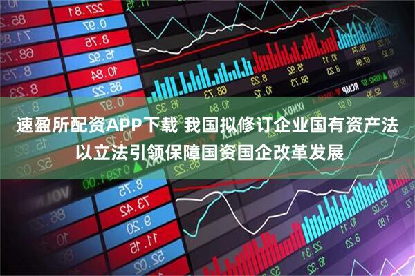 速盈所配资APP下载 我国拟修订企业国有资产法 以立法引领保障国资国企改革发展