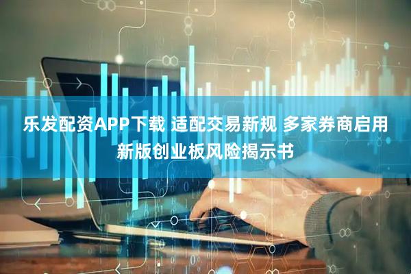 乐发配资APP下载 适配交易新规 多家券商启用新版创业板风险揭示书
