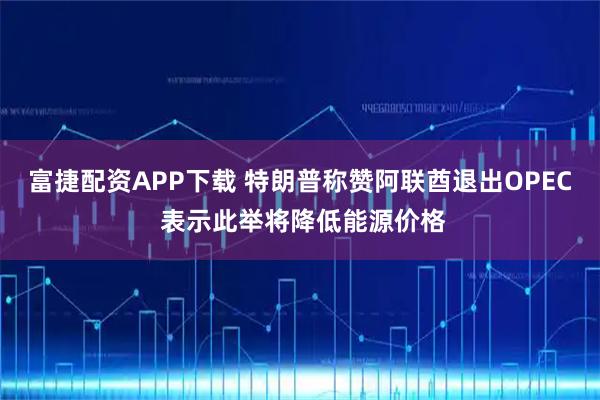 富捷配资APP下载 特朗普称赞阿联酋退出OPEC 表示此举将降低能源价格