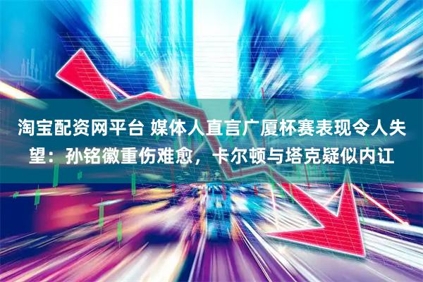 淘宝配资网平台 媒体人直言广厦杯赛表现令人失望：孙铭徽重伤难愈，卡尔顿与塔克疑似内讧