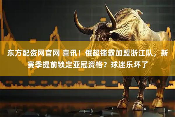 东方配资网官网 喜讯！俄超锋霸加盟浙江队，新赛季提前锁定亚冠资格？球迷乐坏了