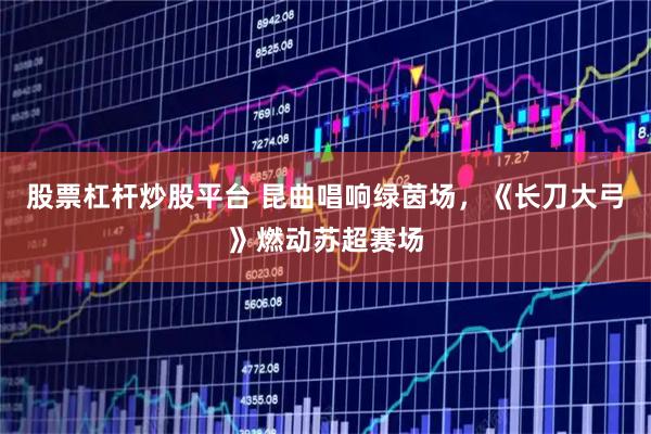 股票杠杆炒股平台 昆曲唱响绿茵场，《长刀大弓》燃动苏超赛场