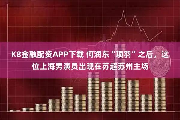 K8金融配资APP下载 何润东“项羽”之后，这位上海男演员出现在苏超苏州主场