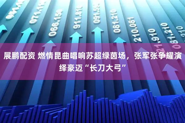 展鹏配资 燃情昆曲唱响苏超绿茵场，张军张争耀演绎豪迈“长刀大弓”