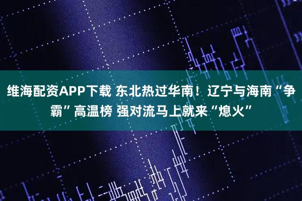 维海配资APP下载 东北热过华南！辽宁与海南“争霸”高温榜 强对流马上就来“熄火”
