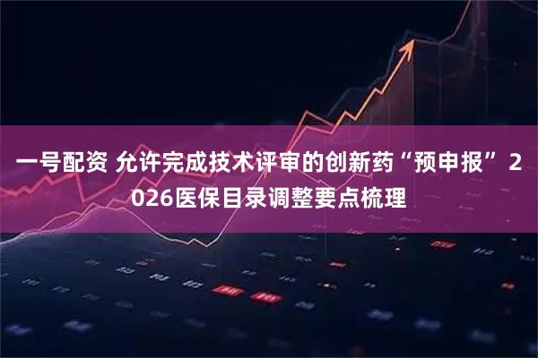 一号配资 允许完成技术评审的创新药“预申报” 2026医保目录调整要点梳理