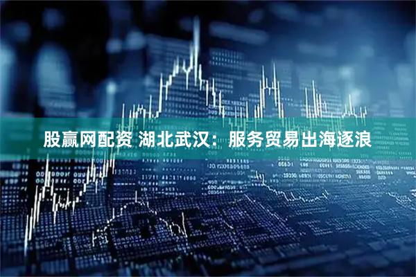 股赢网配资 湖北武汉：服务贸易出海逐浪