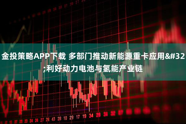 金投策略APP下载 多部门推动新能源重卡应用 利好动力电池与氢能产业链