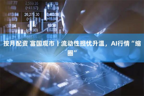 按月配资 富国观市丨流动性担忧升温，AI行情“缩圈”