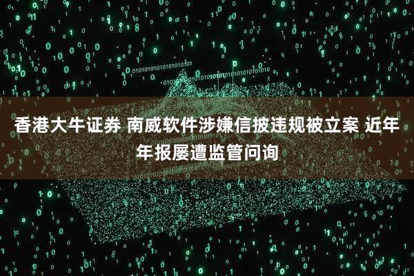 香港大牛证券 南威软件涉嫌信披违规被立案 近年年报屡遭监管问询