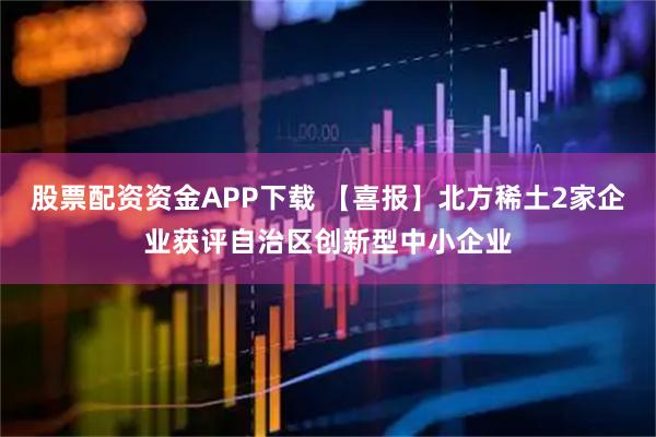 股票配资资金APP下载 【喜报】北方稀土2家企业获评自治区创新型中小企业