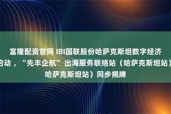 富隆配资官网 IBI国联股份哈萨克斯坦数字经济总部正式启动 ,“先丰企航” 出海服务联络站(哈萨克斯坦站)同步揭牌