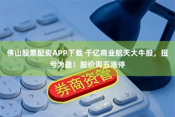 佛山股票配资APP下载 千亿商业航天大牛股,扭亏为盈!股价周五涨停