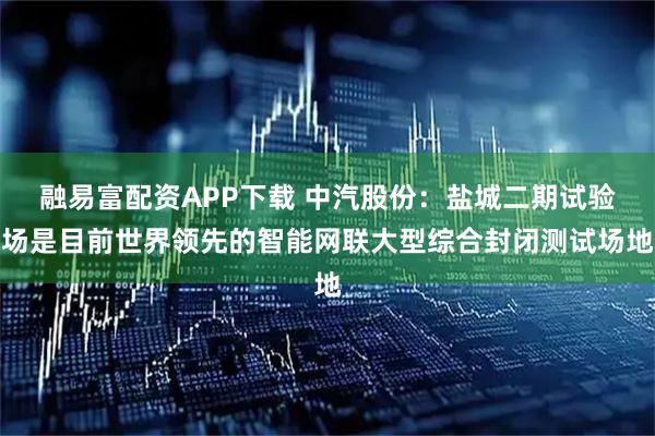 融易富配资APP下载 中汽股份：盐城二期试验场是目前世界领先的智能网联大型综合封闭测试场地